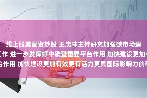 线上股票配资炒股 王忠林主持研究加强碳市场建设推进绿色低碳发展工作 进一步发挥好中碳登重要平台作用 加快建设更加有效更有活力更具国际影响力的碳市场