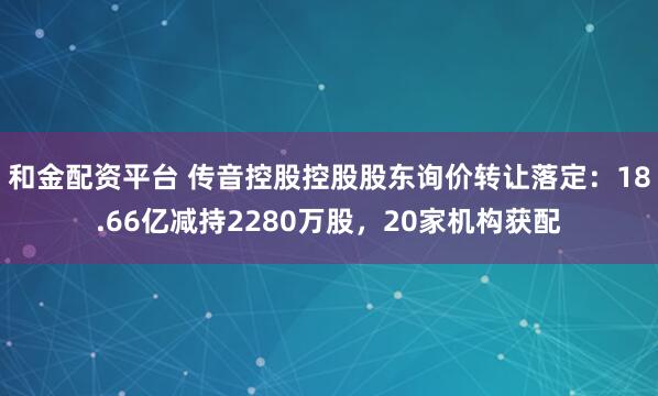 和金配资平台 传音控股控股股东询价转让落定：18.66亿减持2280万股，20家机构获配