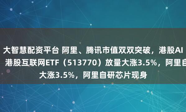 大智慧配资平台 阿里、腾讯市值双双突破，港股AI开启主升浪！港股互联网ETF（513770）放量大涨3.5%，阿里自研芯片现身