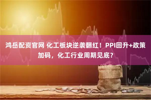 鸿岳配资官网 化工板块逆袭翻红！PPI回升+政策加码，化工行业周期见底？