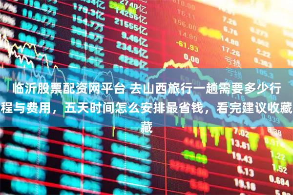 临沂股票配资网平台 去山西旅行一趟需要多少行程与费用,五天时间怎么安排最省钱,看完建议收藏