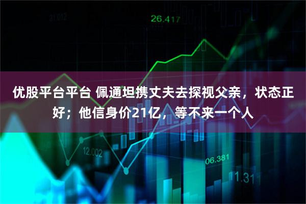 优股平台平台 佩通坦携丈夫去探视父亲,状态正好;他信身价21亿,等不来一个人