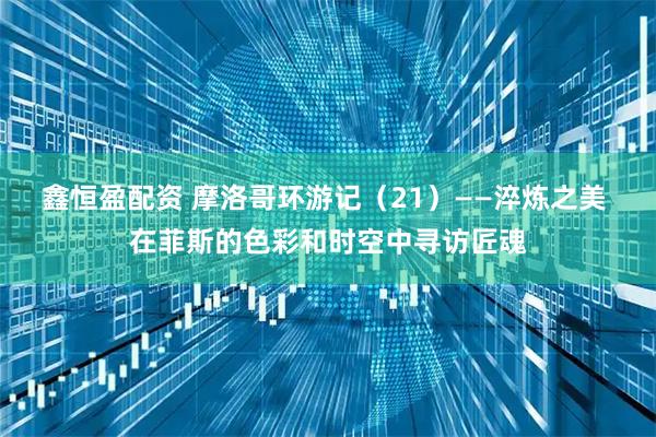 鑫恒盈配资 摩洛哥环游记（21）——淬炼之美 在菲斯的色彩和时空中寻访匠魂