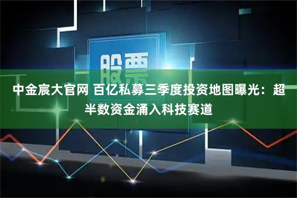 中金宸大官网 百亿私募三季度投资地图曝光：超半数资金涌入科技赛道