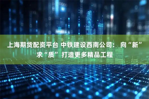 上海期货配资平台 中铁建设西南公司： 向“新”求“质” 打造更多精品工程