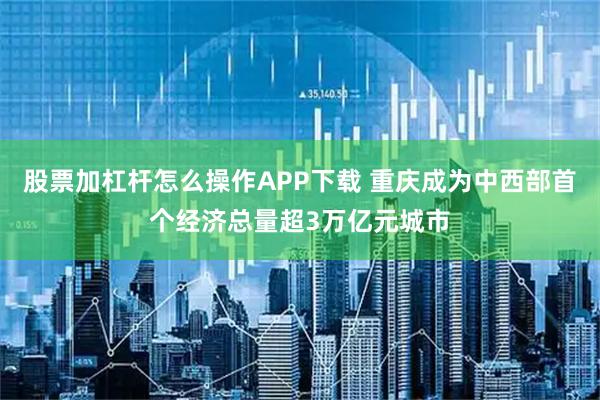 股票加杠杆怎么操作APP下载 重庆成为中西部首个经济总量超3万亿元城市