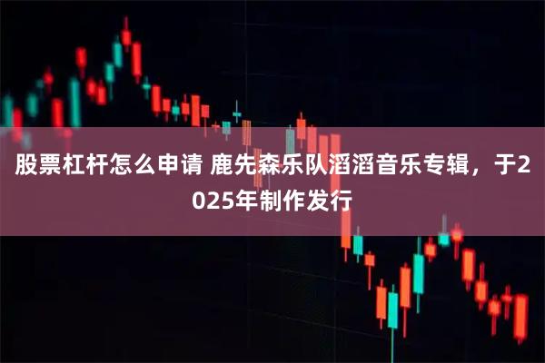 股票杠杆怎么申请 鹿先森乐队滔滔音乐专辑，于2025年制作发行