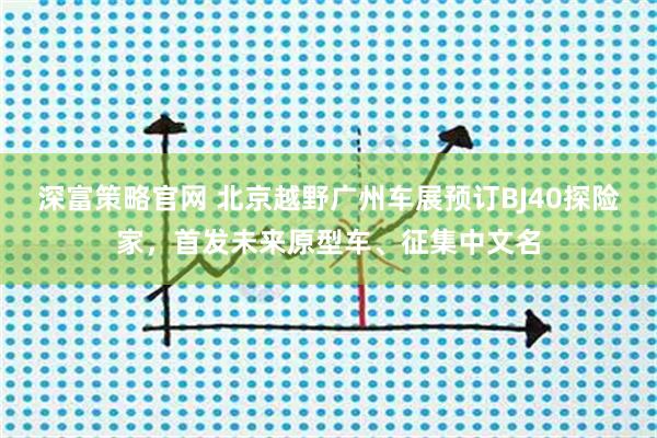 深富策略官网 北京越野广州车展预订BJ40探险家，首发未来原型车、征集中文名