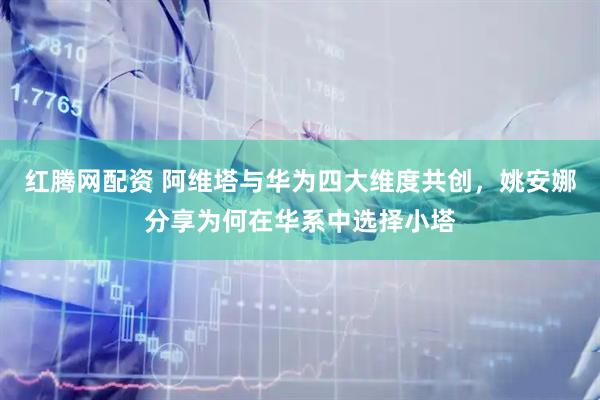 红腾网配资 阿维塔与华为四大维度共创，姚安娜分享为何在华系中选择小塔