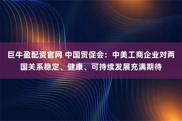 巨牛盈配资官网 中国贸促会：中美工商企业对两国关系稳定、健康、可持续发展充满期待