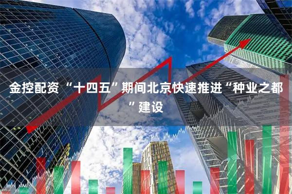 金控配资 “十四五”期间北京快速推进“种业之都”建设