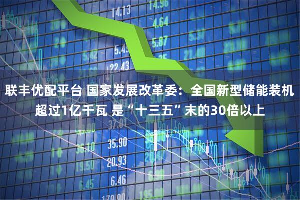 联丰优配平台 国家发展改革委：全国新型储能装机超过1亿千瓦 是“十三五”末的30倍以上