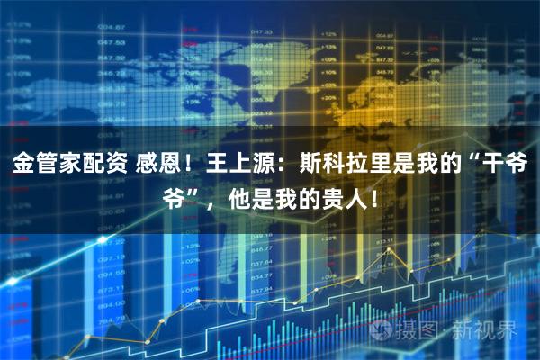 金管家配资 感恩！王上源：斯科拉里是我的“干爷爷”，他是我的贵人！