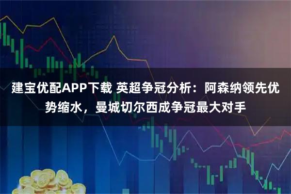 建宝优配APP下载 英超争冠分析:阿森纳领先优势缩水,曼城切尔西成争冠最大对手