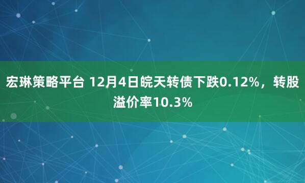宏琳策略平台 12月4日皖天转债下跌0.12%，转股溢价率10.3%