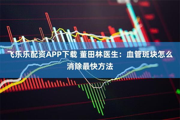 飞乐乐配资APP下载 董田林医生：血管斑块怎么消除最快方法