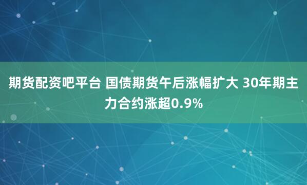 期货配资吧平台 国债期货午后涨幅扩大 30年期主力合约涨超0.9%