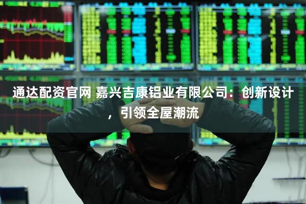 通达配资官网 嘉兴吉康铝业有限公司：创新设计，引领全屋潮流