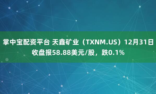 掌中宝配资平台 天鑫矿业（TXNM.US）12月31日收盘报58.88美元/股，跌0.1%