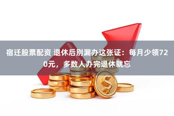 宿迁股票配资 退休后别漏办这张证：每月少领720元，多数人办完退休就忘