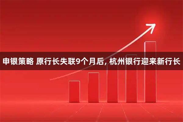 申银策略 原行长失联9个月后, 杭州银行迎来新行长