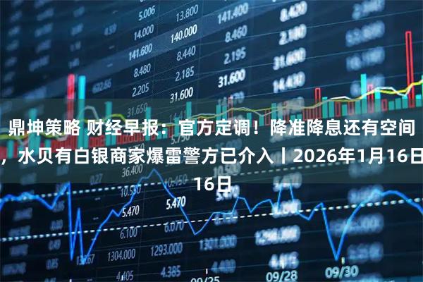鼎坤策略 财经早报：官方定调！降准降息还有空间，水贝有白银商家爆雷警方已介入丨2026年1月16日