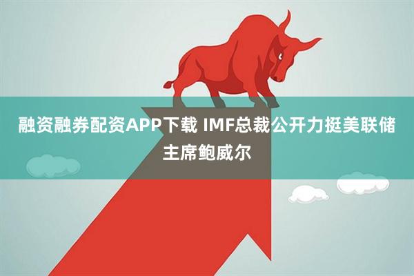 融资融券配资APP下载 IMF总裁公开力挺美联储主席鲍威尔