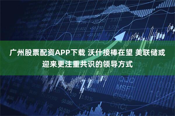 广州股票配资APP下载 沃什接棒在望 美联储或迎来更注重共识的领导方式