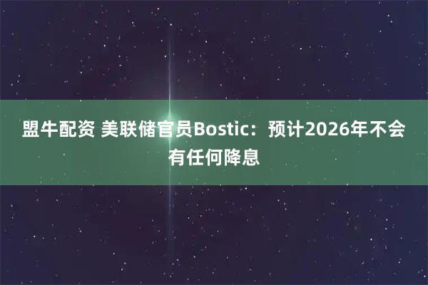 盟牛配资 美联储官员Bostic：预计2026年不会有任何降息