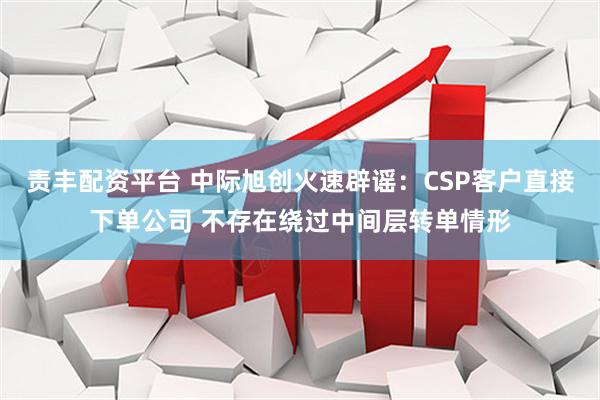 责丰配资平台 中际旭创火速辟谣：CSP客户直接下单公司 不存在绕过中间层转单情形