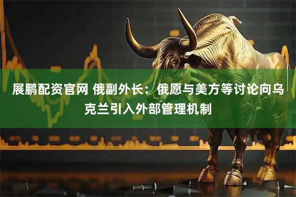 展鹏配资官网 俄副外长：俄愿与美方等讨论向乌克兰引入外部管理机制