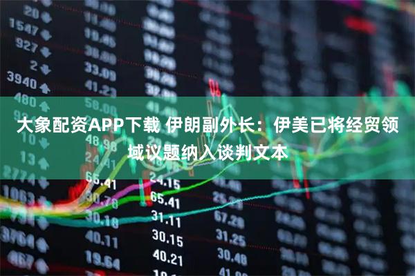 大象配资APP下载 伊朗副外长：伊美已将经贸领域议题纳入谈判文本