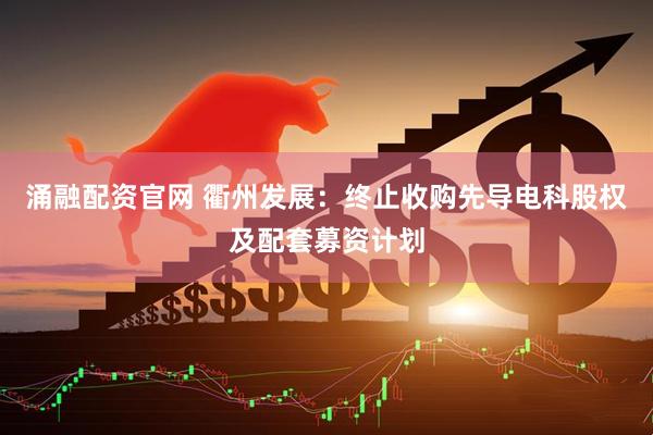 涌融配资官网 衢州发展：终止收购先导电科股权及配套募资计划