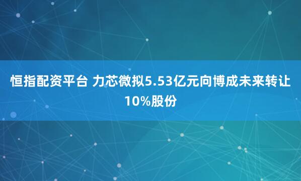 恒指配资平台 力芯微拟5.53亿元向博成未来转让10%股份