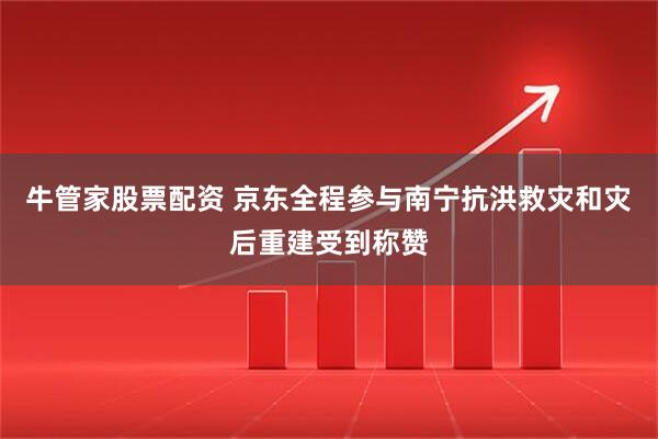 牛管家股票配资 京东全程参与南宁抗洪救灾和灾后重建受到称赞