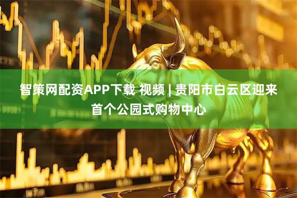 智策网配资APP下载 视频 | 贵阳市白云区迎来首个公园式购物中心